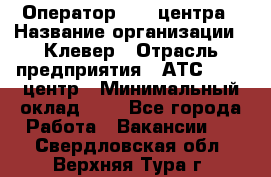 Оператор Call-центра › Название организации ­ Клевер › Отрасль предприятия ­ АТС, call-центр › Минимальный оклад ­ 1 - Все города Работа » Вакансии   . Свердловская обл.,Верхняя Тура г.